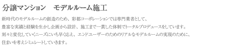 新時代のモデルルームの創造のため、彩都コーポレーションでは専門業者として、豊富な実績と経験を生かし企画から設計、施工まで一貫した体制でトータルプロデュースをしています。刻々と変化していくニーズにいち早く応え、エンドユーザーのためのリアルなモデルルームの実現のために、住まいを考えシミュレートしていきます。