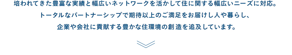 培われてきた豊富な実績と幅広いネットワークを活かして住に関する幅広いニーズに対応。トータルなパートナーシップで期待以上のご満足をお届けし人や暮らし、企業や会社に貢献する豊かな住環境の創造を追及しています。