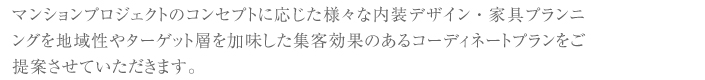 マンションプロジェクトのコンセプトに応じた様々な内装デザイン・家具プランニングを地域性やターゲット層を加味した集客効果のあるコーディネートプランをご提案させていただきます。