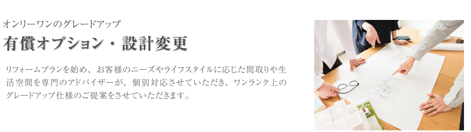オンリーワンのグレードアップ　有償オプション・設計変更　リフォームプランを始め、お客様のニーズやライフプランに応じた間取りや生活空間を専門のアドバイザーが、個別対応させていただきま、ワンランク上のワンランク上のグレードアップ使用のご提案をさせていただきます。