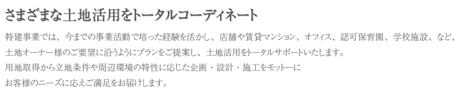 一般戸建住宅をはじめ店舗、施設ビル等の一般建築においても豊富な実績とノウハウを誇ります。建築物は所有者のものであると同時に、大切な地域の資産であり身近に接する環境でもあります。用地取得から立地条件や周辺環境の特性に応じた企画・設計・施工をモットーにお客様のニーズに応えご満足をお届けします。